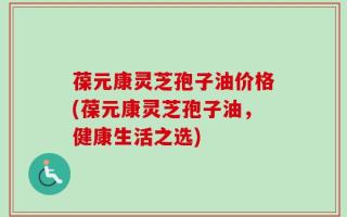 葆元康灵芝孢子油价格(葆元康灵芝孢子油，健康生活之选)