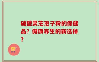 破壁灵芝孢子粉的保健品？健康养生的新选择？