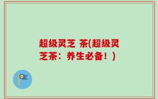 超级灵芝 茶(超级灵芝茶：养生必备！)