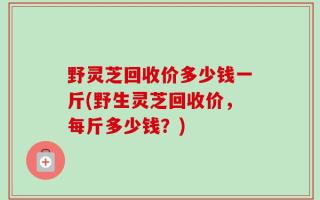 野灵芝回收价多少钱一斤(野生灵芝回收价，每斤多少钱？)