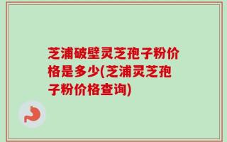 芝浦破壁灵芝孢子粉价格是多少(芝浦灵芝孢子粉价格查询)