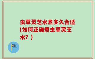 虫草灵芝水煮多久合适(如何正确煮虫草灵芝水？)