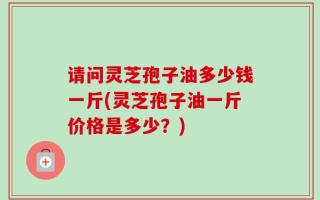 请问灵芝孢子油多少钱一斤(灵芝孢子油一斤价格是多少？)