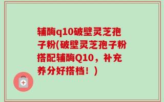 辅酶q10破壁灵芝孢子粉(破壁灵芝孢子粉搭配辅酶Q10，补充养分好搭档！)
