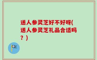 送人参灵芝好不好呀(送人参灵芝礼品合适吗？)
