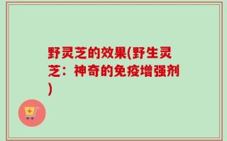 野灵芝的效果(野生灵芝：神奇的免疫增强剂)