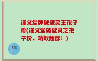 谨义堂牌破壁灵芝孢子粉(谨义堂破壁灵芝孢子粉，功效超群！)