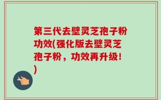 第三代去壁灵芝孢子粉功效(强化版去壁灵芝孢子粉，功效再升级！)