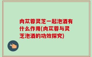 肉苁蓉灵芝一起泡酒有什么作用(肉苁蓉与灵芝泡酒的功效探究)