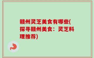 赣州灵芝美食有哪些(探寻赣州美食：灵芝料理推荐)