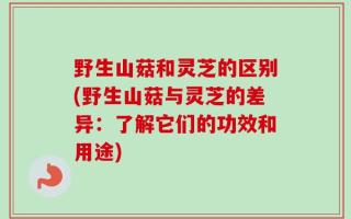 野生山菇和灵芝的区别(野生山菇与灵芝的差异：了解它们的功效和用途)