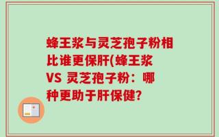 蜂王浆与灵芝孢子粉相比谁更保肝(蜂王浆 VS 灵芝孢子粉：哪种更助于肝保健？