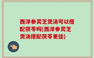 西洋参灵芝煲汤可以搭配茯苓吗(西洋参灵芝煲汤搭配茯苓更佳)
