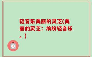 轻音乐美丽的灵芝(美丽的灵芝：缤纷轻音乐。)