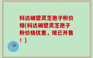 科达破壁灵芝孢子粉价格(科达破壁灵芝孢子粉价格优惠，现已开售！)