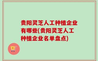 贵阳灵芝人工种植企业有哪些(贵阳灵芝人工种植企业名单盘点)