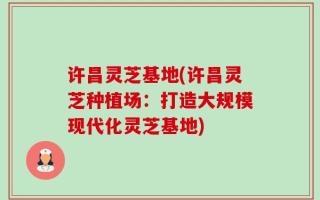 许昌灵芝基地(许昌灵芝种植场：打造大规模现代化灵芝基地)