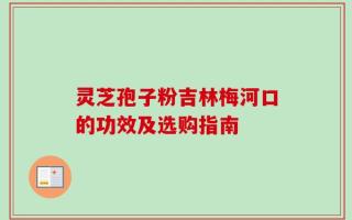 灵芝孢子粉吉林梅河口的功效及选购指南