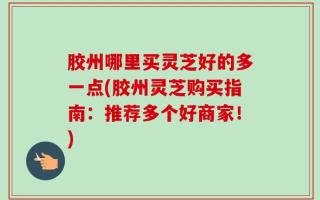 胶州哪里买灵芝好的多一点(胶州灵芝购买指南：推荐多个好商家！)