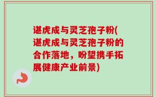 谌虎成与灵芝孢子粉(谌虎成与灵芝孢子粉的合作落地，盼望携手拓展健康产业前景)