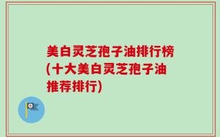 美白灵芝孢子油排行榜(十大美白灵芝孢子油推荐排行)