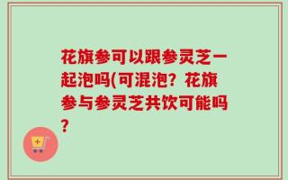 花旗参可以跟参灵芝一起泡吗(可混泡？花旗参与参灵芝共饮可能吗？