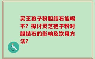 灵芝孢子粉胆结石能喝不？探讨灵芝孢子粉对胆结石的影响及饮用方法？