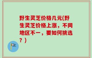 野生灵芝价格几元(野生灵芝价格上涨，不同地区不一，要如何挑选？)