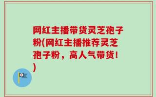 网红主播带货灵芝孢子粉(网红主播推荐灵芝孢子粉，高人气带货！)