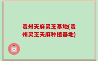 贵州天麻灵芝基地(贵州灵芝天麻种植基地)