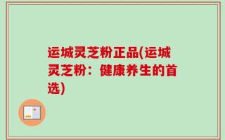 运城灵芝粉正品(运城灵芝粉：健康养生的首选)