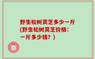 野生松树灵芝多少一斤(野生松树灵芝价格：一斤多少钱？)