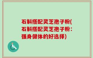 石斛搭配灵芝孢子粉(石斛搭配灵芝孢子粉：强身健体的好选择)