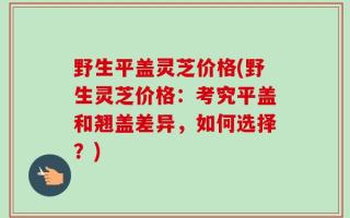 野生平盖灵芝价格(野生灵芝价格：考究平盖和翘盖差异，如何选择？)