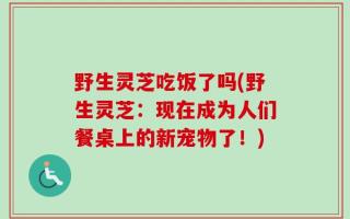 野生灵芝吃饭了吗(野生灵芝：现在成为人们餐桌上的新宠物了！)