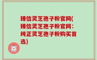 臻信灵芝孢子粉官网(臻信灵芝孢子粉官网：纯正灵芝孢子粉购买首选)