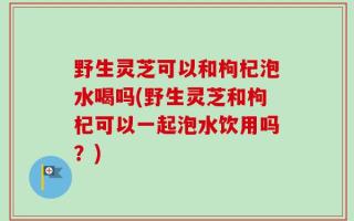野生灵芝可以和枸杞泡水喝吗(野生灵芝和枸杞可以一起泡水饮用吗？)