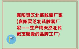 襄阳灵芝北芪胶囊厂家(襄阳灵芝北芪胶囊厂家——生产纯天然北芪灵芝胶囊的品牌工厂)