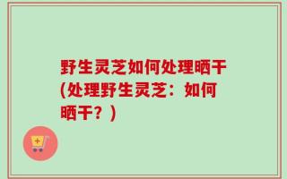 野生灵芝如何处理晒干(处理野生灵芝：如何晒干？)