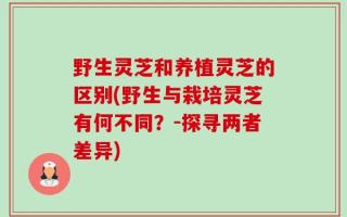 野生灵芝和养植灵芝的区别(野生与栽培灵芝有何不同？-探寻两者差异)