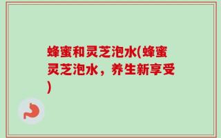 蜂蜜和灵芝泡水(蜂蜜灵芝泡水，养生新享受)