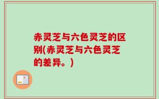 赤灵芝与六色灵芝的区别(赤灵芝与六色灵芝的差异。)