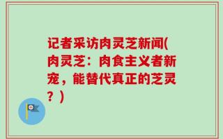 记者采访肉灵芝新闻(肉灵芝：肉食主义者新宠，能替代真正的芝灵？)