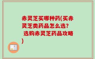 赤灵芝买哪种药(买赤灵芝类药品怎么选？  选购赤灵芝药品攻略)