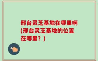 邢台灵芝基地在哪里啊(邢台灵芝基地的位置在哪里？)