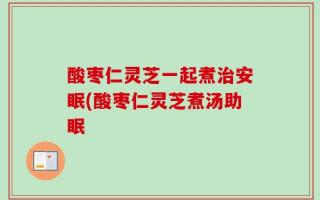 酸枣仁灵芝一起煮治安眠(酸枣仁灵芝煮汤助眠