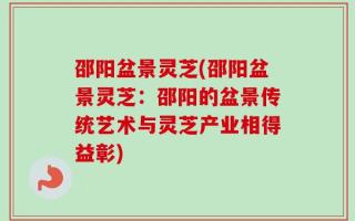 邵阳盆景灵芝(邵阳盆景灵芝：邵阳的盆景传统艺术与灵芝产业相得益彰)