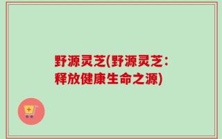 野源灵芝(野源灵芝：释放健康生命之源)