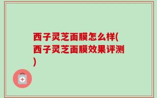 西子灵芝面膜怎么样(西子灵芝面膜效果评测)