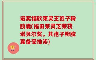 诺奖福欣莱灵芝孢子粉胶囊(福田莱灵芝荣获诺贝尔奖，其孢子粉胶囊备受推崇)